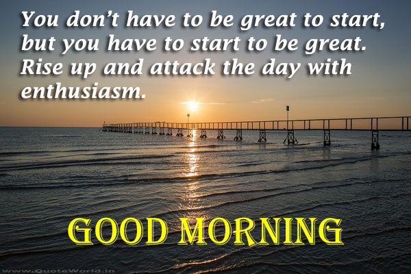 You dont have to be great to start but you have to start to be great.Rise up and attack the day with enthusiasm.